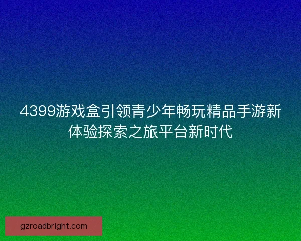 4399游戏盒引领青少年畅玩精品手游新体验探索之旅平台新时代