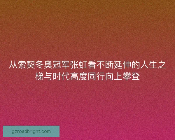 从索契冬奥冠军张虹看不断延伸的人生之梯与时代高度同行向上攀登