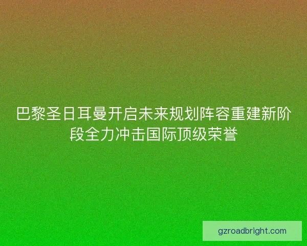 巴黎圣日耳曼开启未来规划阵容重建新阶段全力冲击国际顶级荣誉